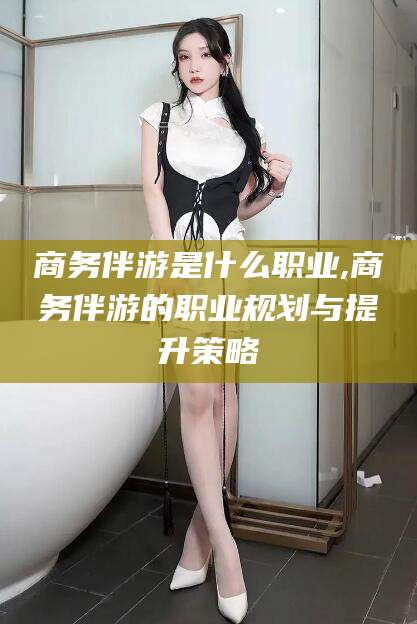 馆陶商务伴游是什么职业,商务伴游的职业规划与提升策略