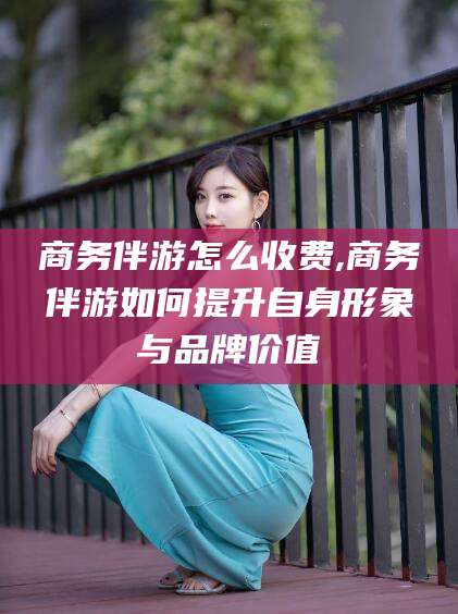 馆陶商务伴游怎么收费,商务伴游如何提升自身形象与品牌价值