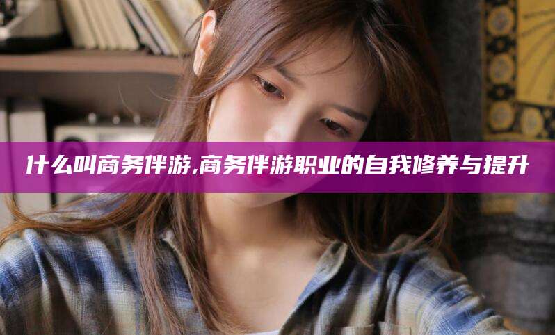 馆陶什么叫商务伴游,商务伴游职业的自我修养与提升