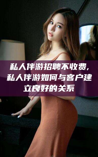 馆陶私人伴游招聘不收费,私人伴游如何与客户建立良好的关系