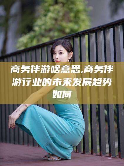 馆陶商务伴游啥意思,商务伴游行业的未来发展趋势如何