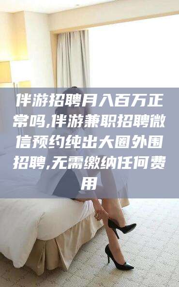 馆陶伴游招聘月入百万正常吗,伴游兼职招聘微信预约纯出大圈外围招聘,无需缴纳任何费用