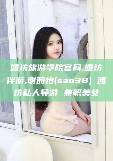 馆陶潍坊旅游学院官网,潍坊伴游,谢韵怡(sao38) 潍坊私人导游 兼职美女