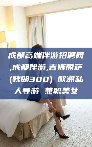 馆陶成都高端伴游招聘网,成都伴游,吉娜丽萨(贱郎300) 欧洲私人导游 兼职美女