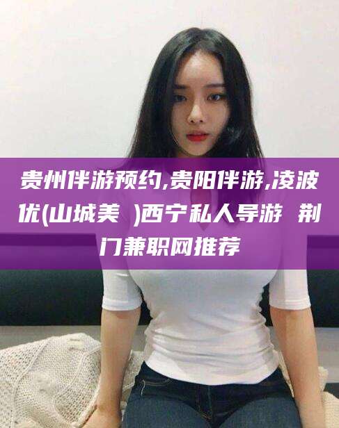 馆陶贵州伴游预约,贵阳伴游,凌波优(山城美姫)西宁私人导游 荆门兼职网推荐
