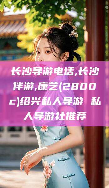 馆陶长沙导游电话,长沙伴游,康艺(2800c)绍兴私人导游 私人导游社推荐