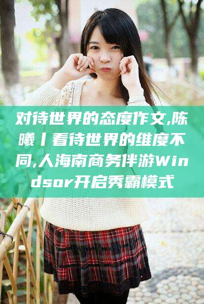 馆陶对待世界的态度作文,陈曦丨看待世界的维度不同,人海南商务伴游Windsor开启秀霸模式