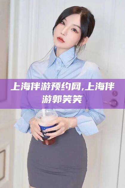 馆陶上海伴游预约网,上海伴游郭笑笑