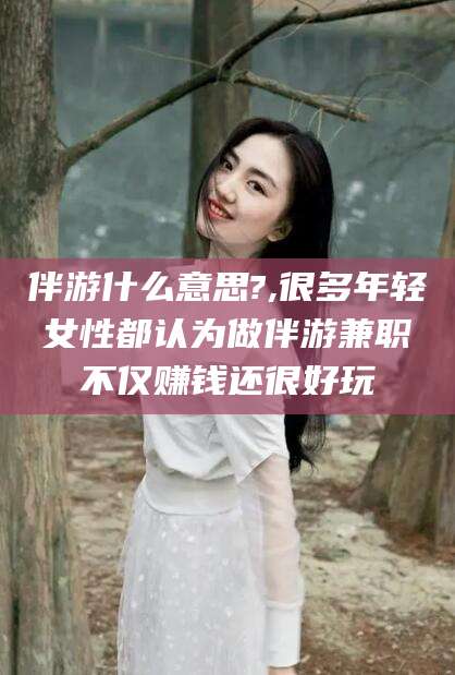 馆陶伴游什么意思?,很多年轻女性都认为做伴游兼职不仅赚钱还很好玩
