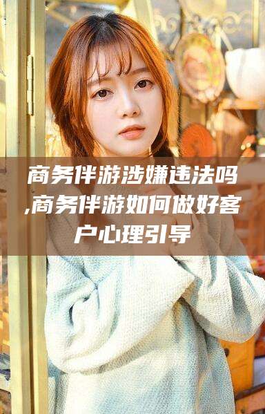 馆陶商务伴游涉嫌违法吗,商务伴游如何做好客户心理引导