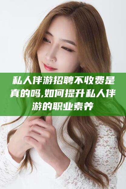 馆陶私人伴游招聘不收费是真的吗,如何提升私人伴游的职业素养