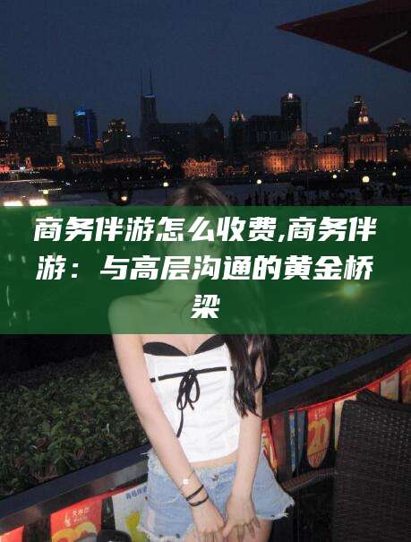 馆陶商务伴游怎么收费,商务伴游：与高层沟通的黄金桥梁