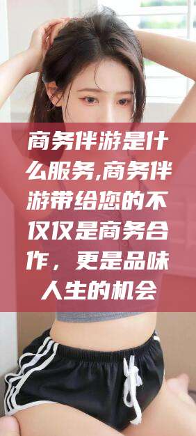 馆陶商务伴游是什么服务,商务伴游带给您的不仅仅是商务合作，更是品味人生的机会