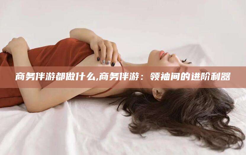 馆陶商务伴游都做什么,商务伴游：领袖间的进阶利器