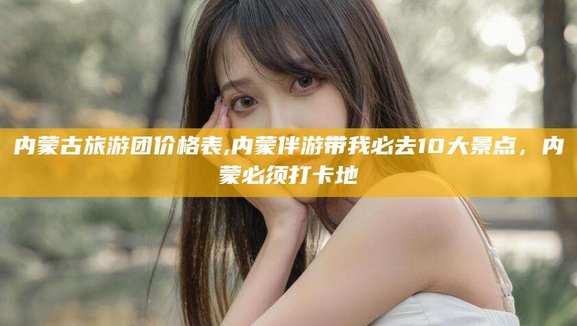 馆陶内蒙古旅游团价格表,内蒙伴游带我必去10大景点，内蒙必须打卡地