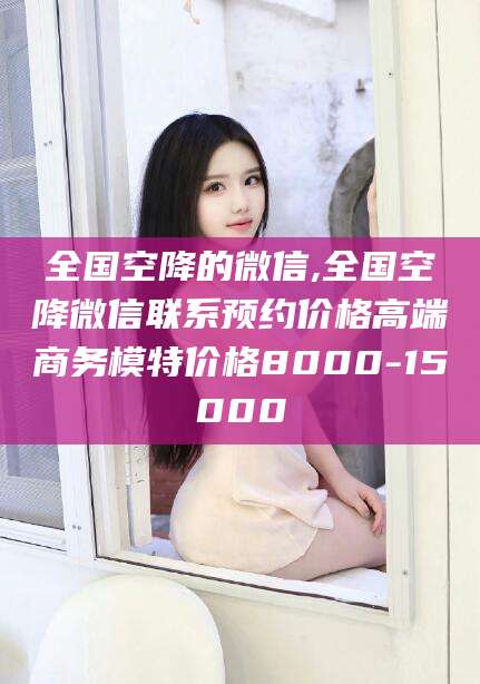 馆陶全国空降的微信,全国空降微信联系预约价格高端商务模特价格8000-15000
