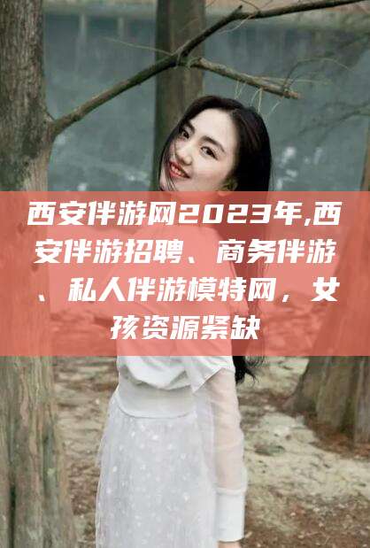 馆陶西安伴游网2023年,西安伴游招聘、商务伴游、私人伴游模特网，女孩资源紧缺