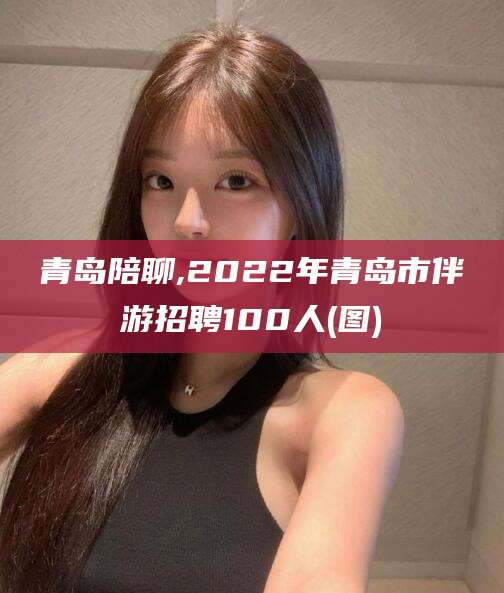 馆陶青岛陪聊,2022年青岛市伴游招聘100人(图)