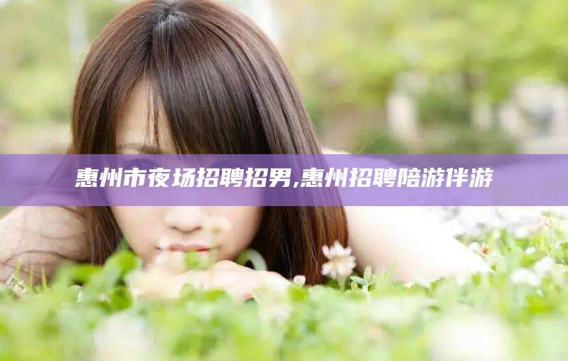 馆陶惠州市夜场招聘招男,惠州招聘陪游伴游