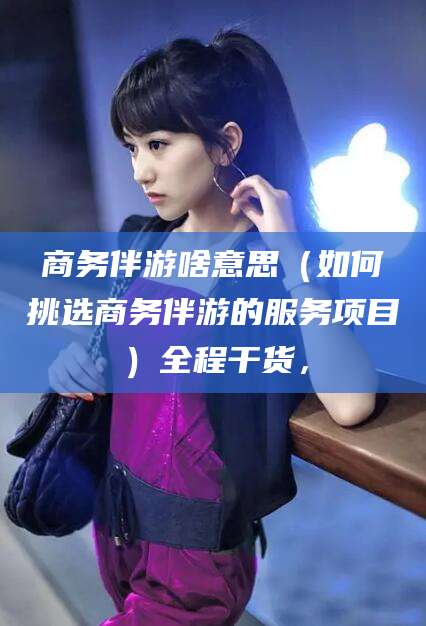 馆陶商务伴游啥意思（如何挑选商务伴游的服务项目）全程干货，