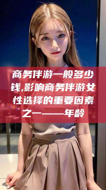 馆陶商务伴游一般多少钱,影响商务伴游女性选择的重要因素之一——年龄