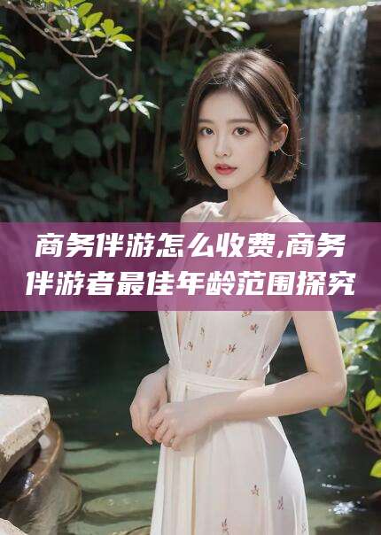 馆陶商务伴游怎么收费,商务伴游者最佳年龄范围探究