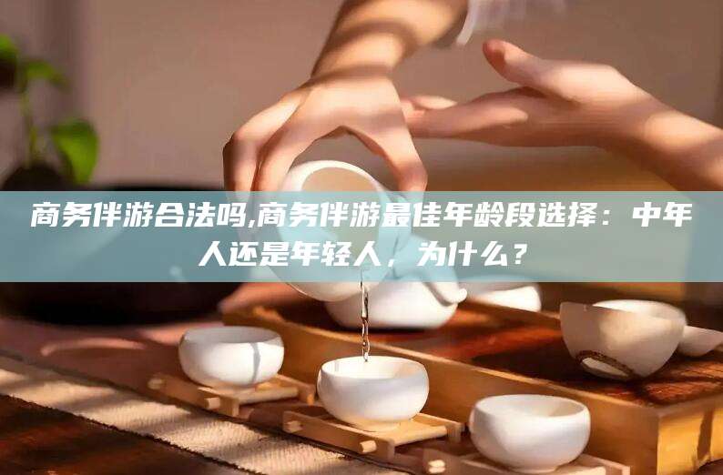 馆陶商务伴游合法吗,商务伴游最佳年龄段选择：中年人还是年轻人，为什么？