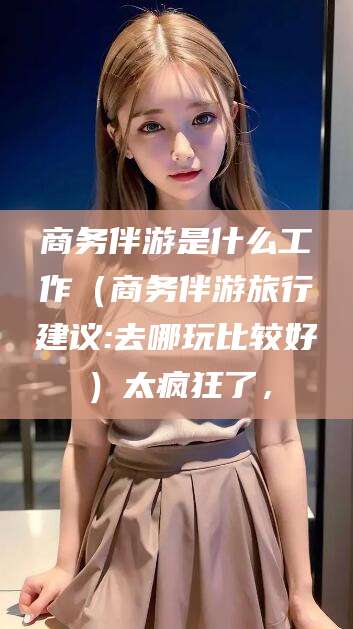 馆陶商务伴游是什么工作（商务伴游旅行建议:去哪玩比较好）太疯狂了，