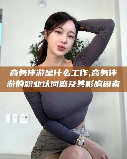馆陶商务伴游是什么工作,商务伴游的职业认同感及其影响因素