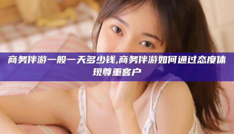 馆陶商务伴游一般一天多少钱,商务伴游如何通过态度体现尊重客户